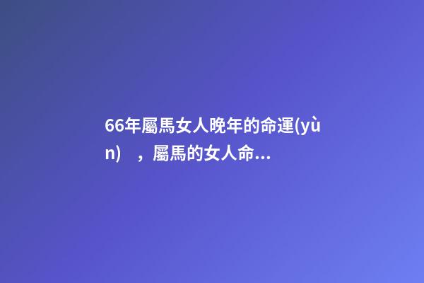 66年屬馬女人晚年的命運(yùn)，屬馬的女人命運(yùn)怎么樣 66年屬馬女晚年是什么生活，1966年屬馬晚年運(yùn)勢